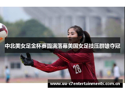 中北美女足金杯赛圆满落幕美国女足技压群雄夺冠